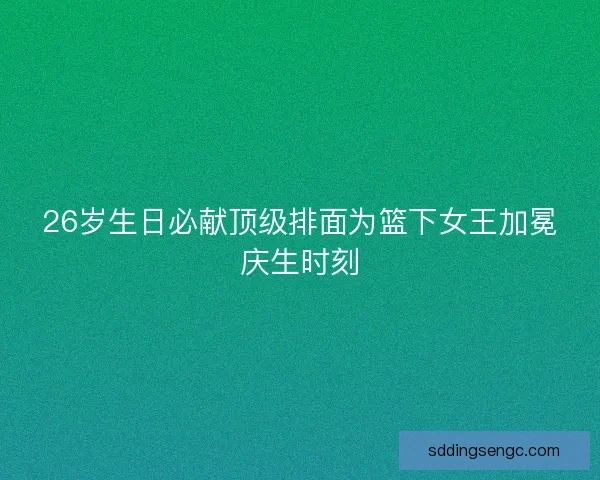 26岁生日必献顶级排面为篮下女王加冕庆生时刻