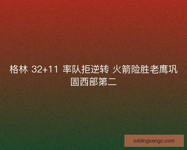 格林 32+11 率队拒逆转 火箭险胜老鹰巩固西部第二