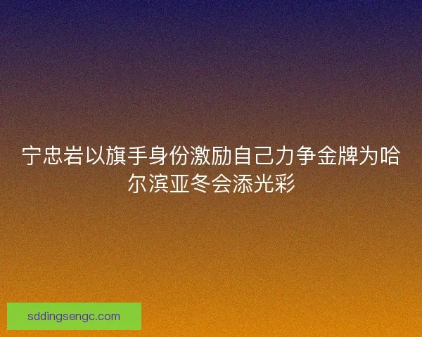宁忠岩以旗手身份激励自己力争金牌为哈尔滨亚冬会添光彩