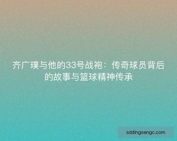 齐广璞与他的33号战袍：传奇球员背后的故事与篮球精神传承