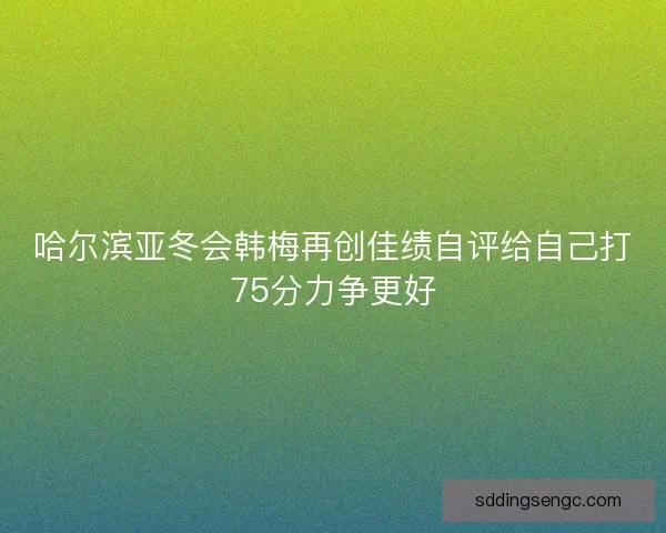 哈尔滨亚冬会韩梅再创佳绩自评给自己打75分力争更好