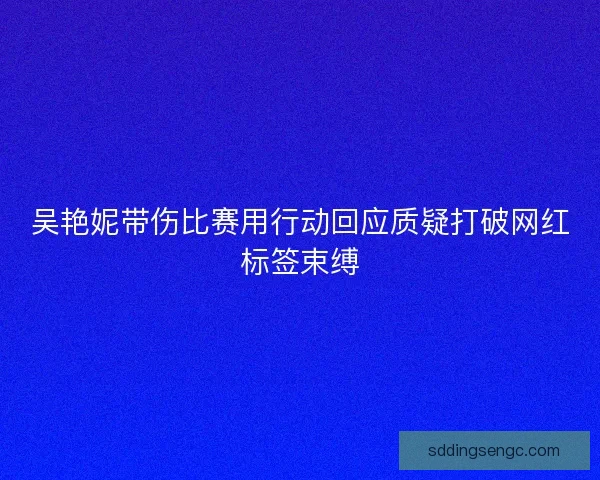 吴艳妮带伤比赛用行动回应质疑打破网红标签束缚