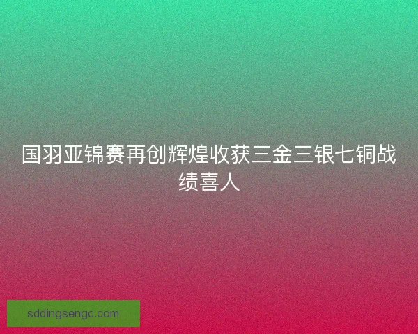 国羽亚锦赛再创辉煌收获三金三银七铜战绩喜人